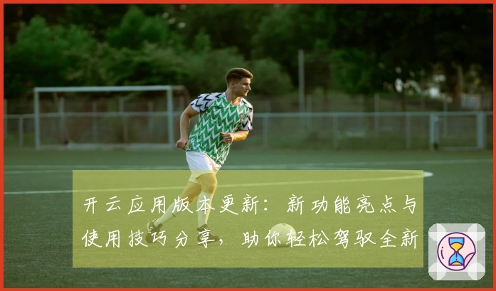 开云应用版本更新：新功能亮点与使用技巧分享，助你轻松驾驭全新体验