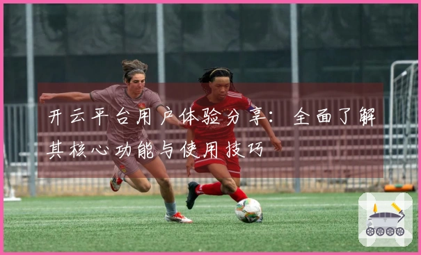 开云平台用户体验分享:全面了解其核心功能与使用技巧