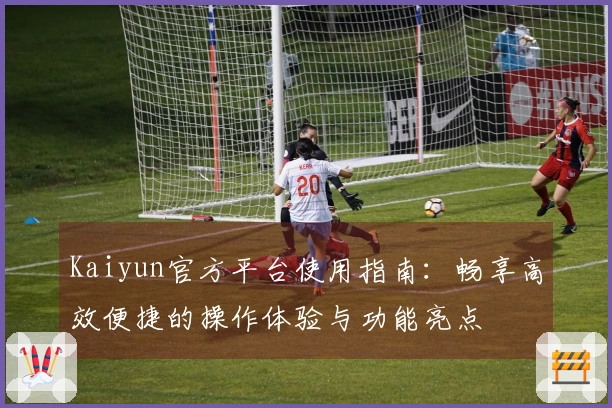 Kaiyun官方平台使用指南:畅享高效便捷的操作体验与功能亮点