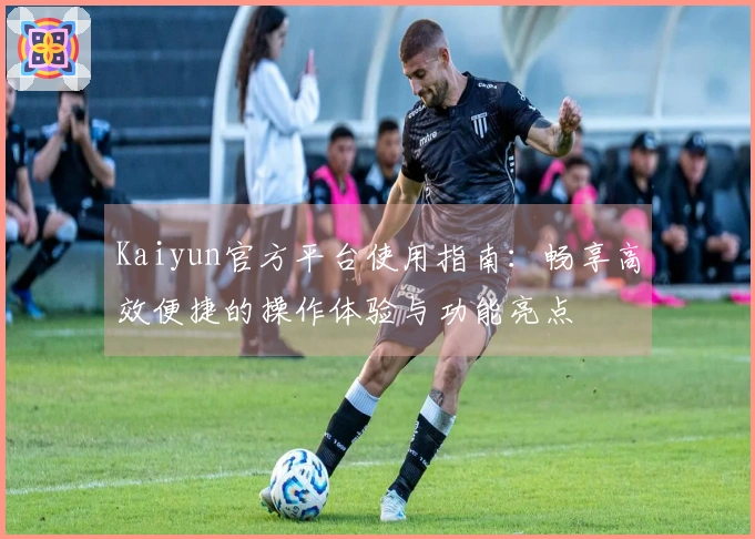 Kaiyun官方平台使用指南：畅享高效便捷的操作体验与功能亮点